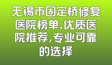 无锡市固定桥修复医院榜单，优质医院推荐，专业可靠的选择