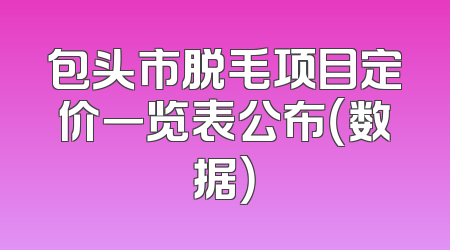 包头市脱毛项目定价一览表公布（数据）