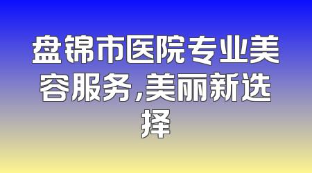 盘锦市医院专业美容服务，美丽新选择