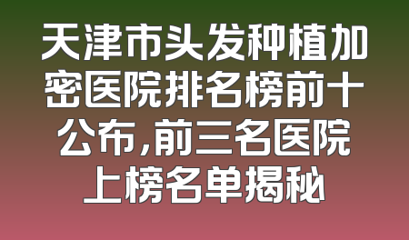 天津市头发种植加密医院排名榜前十公布，前三名医院上榜名单揭秘