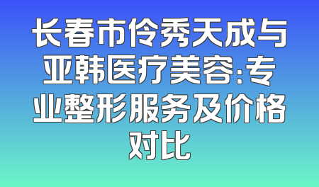 长春市伶秀天成与亚韩医疗美容：专业整形服务及价格对比