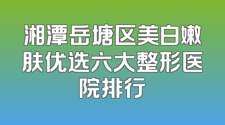 湘潭岳塘区美白嫩肤优选六大整形医院排行