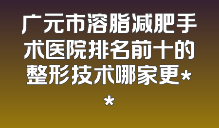 广元市溶脂减肥手术医院排名前十的整形技术哪家更**