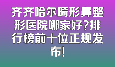 齐齐哈尔畸形鼻整形医院哪家好？排行榜前十位正规发布！