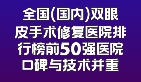 全国（国内）双眼皮手术修复医院排行榜前50强医院口碑与技术并重