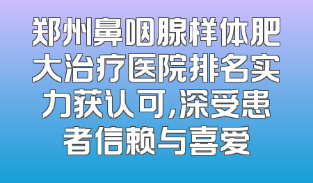 郑州鼻咽腺样体肥大治疗医院排名实力获认可，深受患者信赖与喜爱