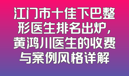江门市十佳下巴整形医生排名出炉，黄鸿川医生的收费与案例风格详解