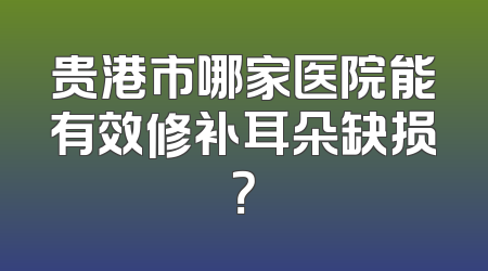 贵港市哪家医院能有效修补耳朵缺损？