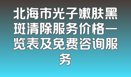 北海市光子嫩肤黑斑清除服务价格一览表及免费咨询服务