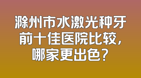 滁州市水激光种牙前十佳医院比较，哪家更出色？