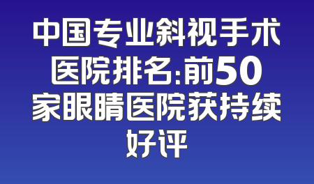 中国专业斜视手术医院排名：前50家眼睛医院获持续好评