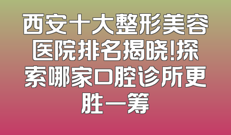 西安十大整形美容医院排名揭晓！探索哪家口腔诊所更胜一筹