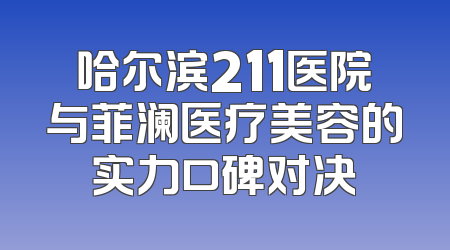 哈尔滨211医院与菲澜医疗美容的实力口碑对决