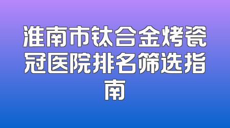 淮南市钛合金烤瓷冠医院排名筛选指南