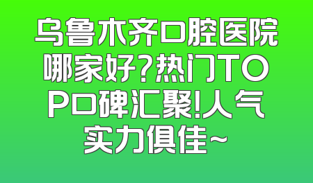乌鲁木齐口腔医院哪家好？热门TOP口碑汇聚！人气实力俱佳~
