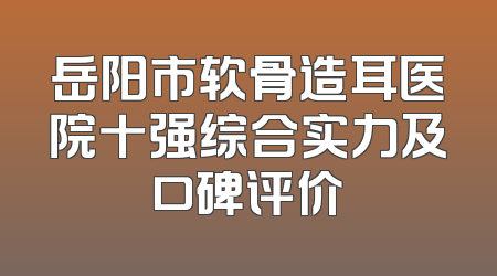 岳阳市软骨造耳医院十强综合实力及口碑评价