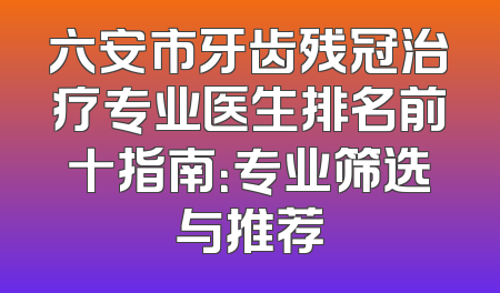 六安市牙齿残冠治疗专业医生排名前十指南：专业筛选与推荐