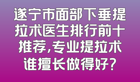 遂宁市面部下垂提拉术医生排行前十推荐，专业提拉术谁擅长做得好？