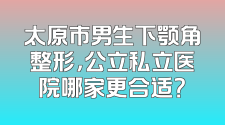 太原市男生下颚角整形，公立私立医院哪家更合适？