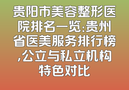 贵阳市美容整形医院排名一览：贵州省医美服务排行榜，公立与私立机构特色对比