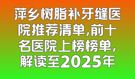 萍乡树脂补牙缝医院推荐清单，前十名医院上榜榜单，解读至2025年
