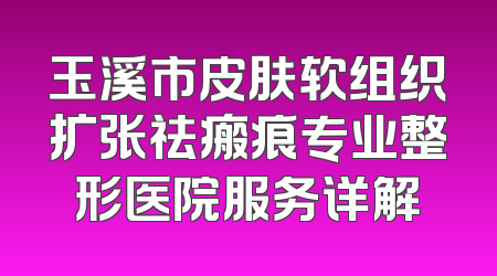 玉溪市皮肤软组织扩张祛瘢痕专业整形医院服务详解