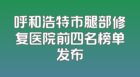 呼和浩特市腿部修复医院前四名榜单发布