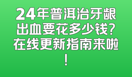 24年普洱治牙龈出血要花多少钱？在线更新指南来啦！