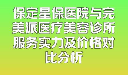 保定星保医院与完美派医疗美容诊所服务实力及价格对比分析