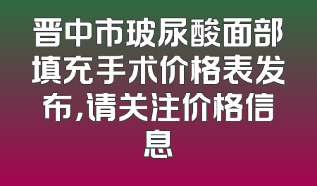 晋中市玻尿酸面部填充手术价格表发布，请关注价格信息