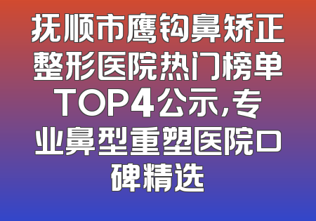 抚顺市鹰钩鼻矫正整形医院热门榜单TOP4公示，专业鼻型重塑医院口碑精选