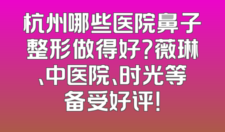 杭州哪些医院鼻子整形做得好？薇琳、中医院、时光等备受好评！