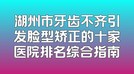 湖州市牙齿不齐引发脸型矫正的十家医院排名综合指南