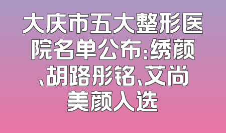 大庆市五大整形医院名单公布：绣颜、胡路彤铭、艾尚美颜入选