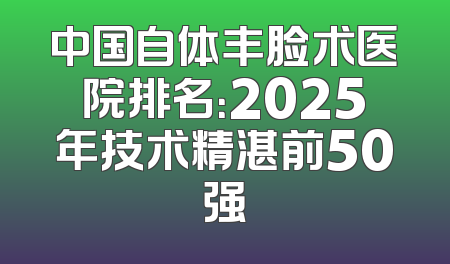 中国自体丰脸术医院排名：2025年技术精湛前50强