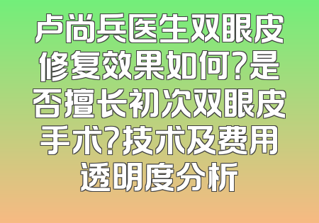 卢尚兵医生双眼皮修复效果如何？是否擅长初次双眼皮手术？技术及费用透明度分析