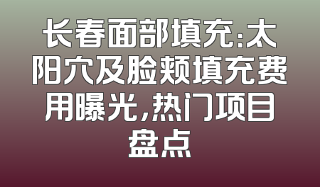长春面部填充：太阳穴及脸颊填充费用曝光，热门项目盘点