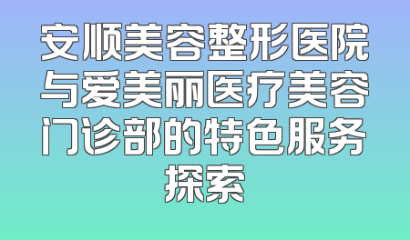 安顺美容整形医院与爱美丽医疗美容门诊部的特色服务探索