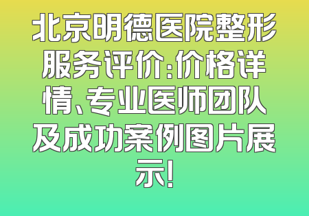 北京明德医院整形服务评价：价格详情、专业医师团队及成功案例图片展示！