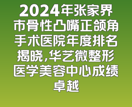 2024年张家界市骨性凸嘴正颌角手术医院年度排名揭晓，华艺微整形医学美容中心成绩卓越