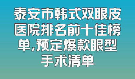 泰安市韩式双眼皮医院排名前十佳榜单，预定爆款眼型手术清单