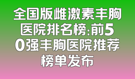 全国版雌激素丰胸医院排名榜：前50强丰胸医院推荐榜单发布