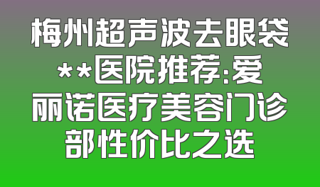 梅州超声波去眼袋**医院推荐：爱丽诺医疗美容门诊部性价比之选