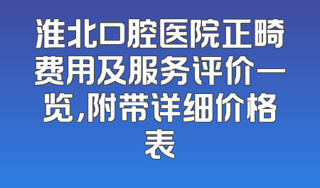 淮北口腔医院正畸费用及服务评价一览，附带详细价格表