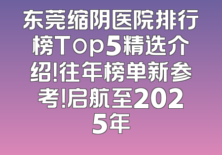 东莞缩阴医院排行榜Top5精选介绍！往年榜单新参考！启航至2025年