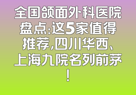 全国颌面外科医院盘点：这5家值得推荐，四川华西、上海九院名列前茅！