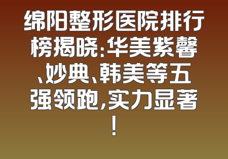 绵阳整形医院排行榜揭晓：华美紫馨、妙典、韩美等五强领跑，实力显著！