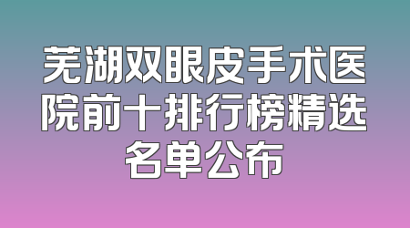 芜湖双眼皮手术医院前十排行榜精选名单公布