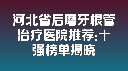 河北省后磨牙根管治疗医院推荐：十强榜单揭晓