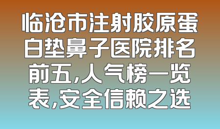 临沧市注射胶原蛋白垫鼻子医院排名前五，人气榜一览表，安全信赖之选